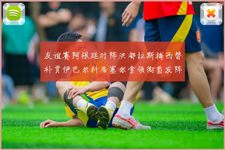 友谊赛阿根廷对阵洪都拉斯梅西替补贾伊巴尔科洛塞尔索领衔首发阵容
