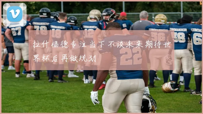 拉什福德专注当下不谈未来期待世界杯后再做规划