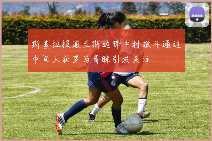 斯基拉报道兰斯边锋中村敬斗通过中间人获罗马青睐引发关注
