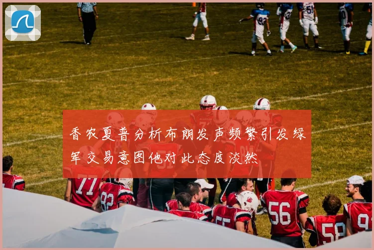 香农夏普分析布朗发声频繁引发绿军交易意图他对此态度淡然