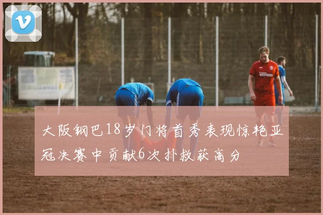 大阪钢巴18岁门将首秀表现惊艳亚冠决赛中贡献6次扑救获高分