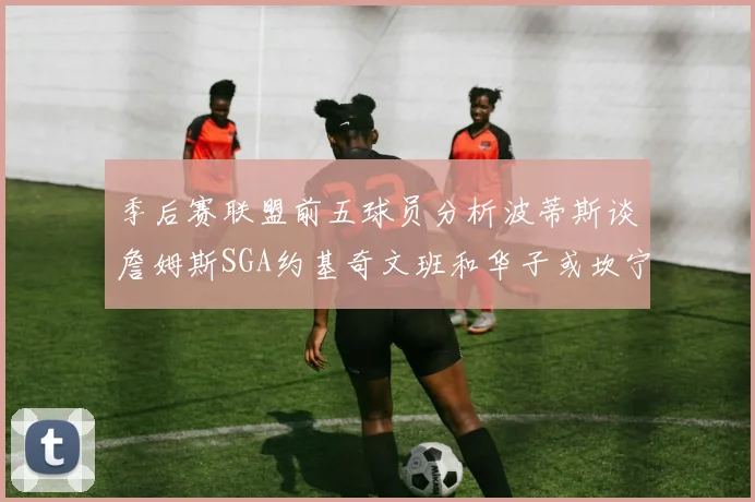 季后赛联盟前五球员分析波蒂斯谈詹姆斯SGA约基奇文班和华子或坎宁安