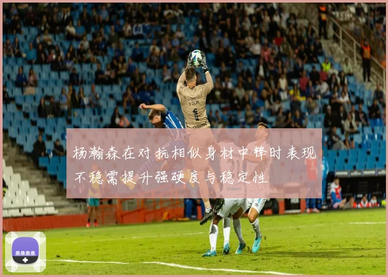 杨瀚森在对抗相似身材中锋时表现不稳需提升强硬度与稳定性