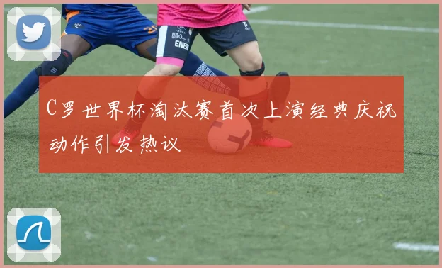 C罗世界杯淘汰赛首次上演经典庆祝动作引发热议