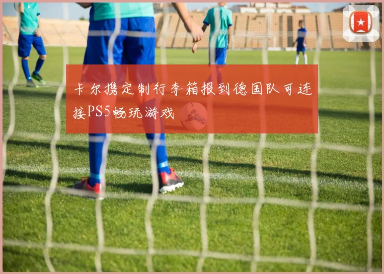 卡尔携定制行李箱报到德国队可连接PS5畅玩游戏