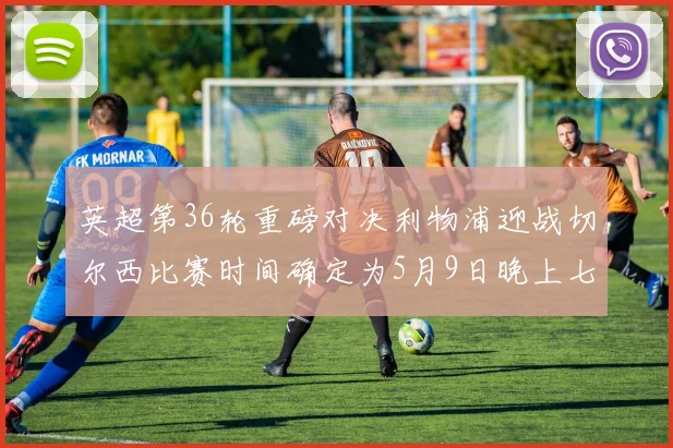 英超第36轮重磅对决利物浦迎战切尔西比赛时间确定为5月9日晚上七点半