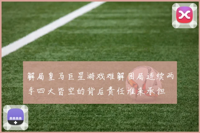 解局皇马巨星游戏难解困局连续两季四大皆空的背后责任谁来承担