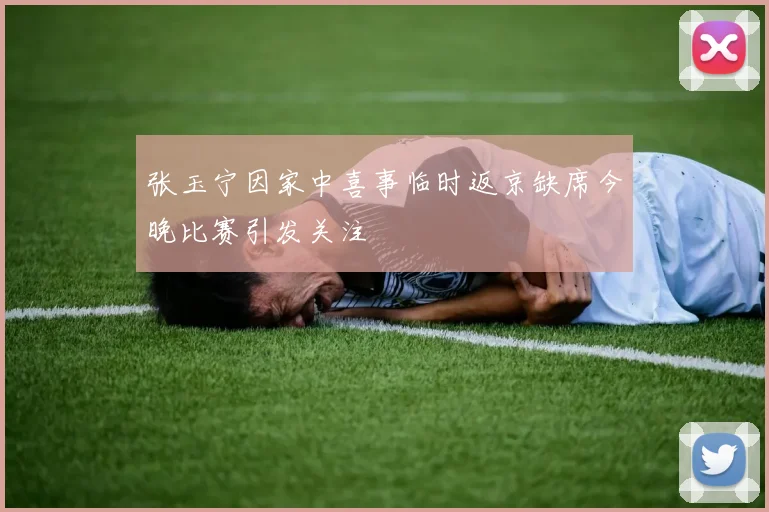 张玉宁因家中喜事临时返京缺席今晚比赛引发关注