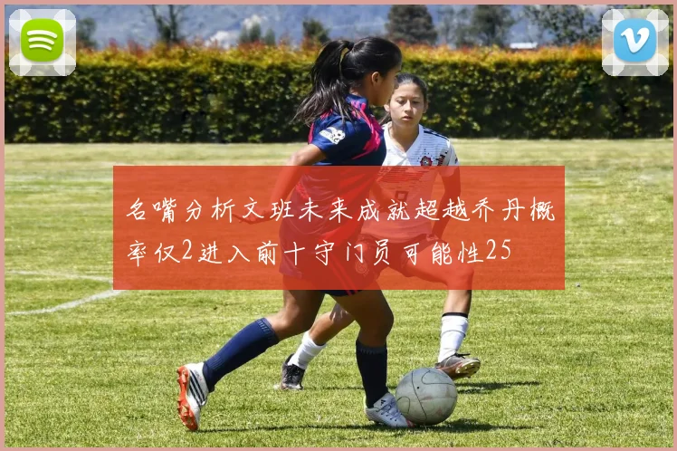 名嘴分析文班未来成就超越乔丹概率仅2进入前十守门员可能性25