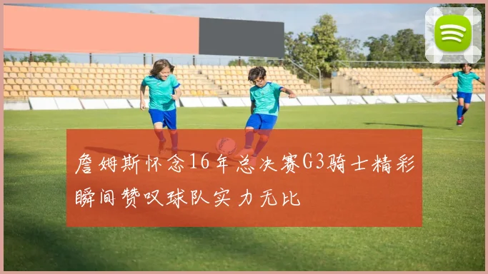 詹姆斯怀念16年总决赛G3骑士精彩瞬间赞叹球队实力无比