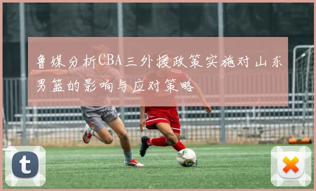 鲁媒分析CBA三外援政策实施对山东男篮的影响与应对策略