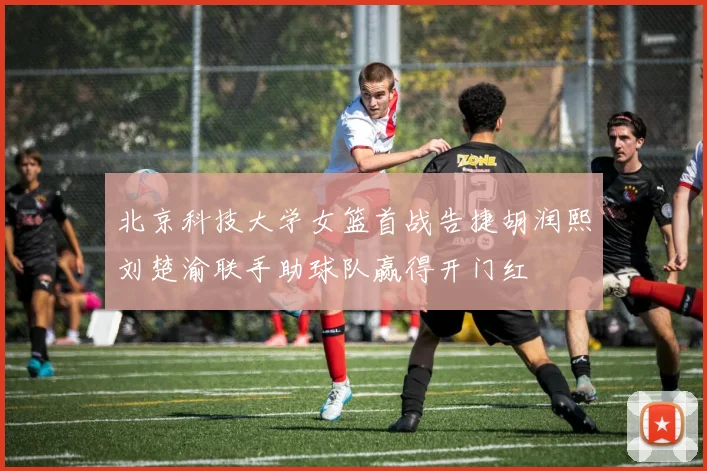 北京科技大学女篮首战告捷胡润熙刘楚渝联手助球队赢得开门红