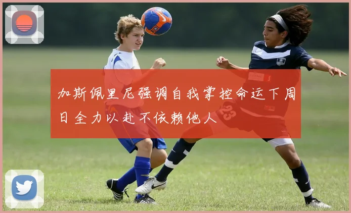 加斯佩里尼强调自我掌控命运下周日全力以赴不依赖他人