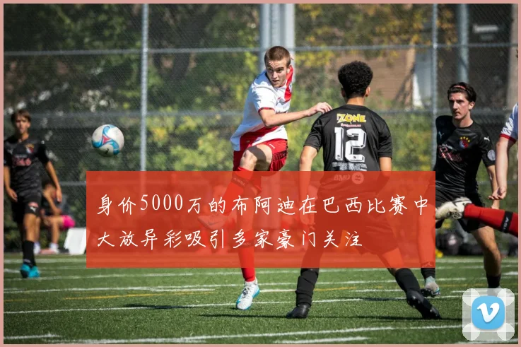 身价5000万的布阿迪在巴西比赛中大放异彩吸引多家豪门关注