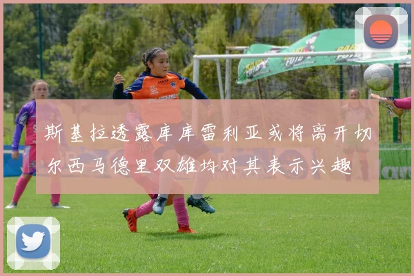 斯基拉透露库库雷利亚或将离开切尔西马德里双雄均对其表示兴趣