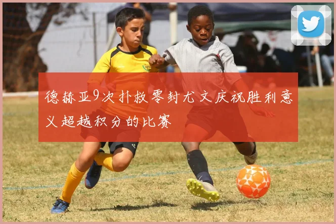 德赫亚9次扑救零封尤文庆祝胜利意义超越积分的比赛