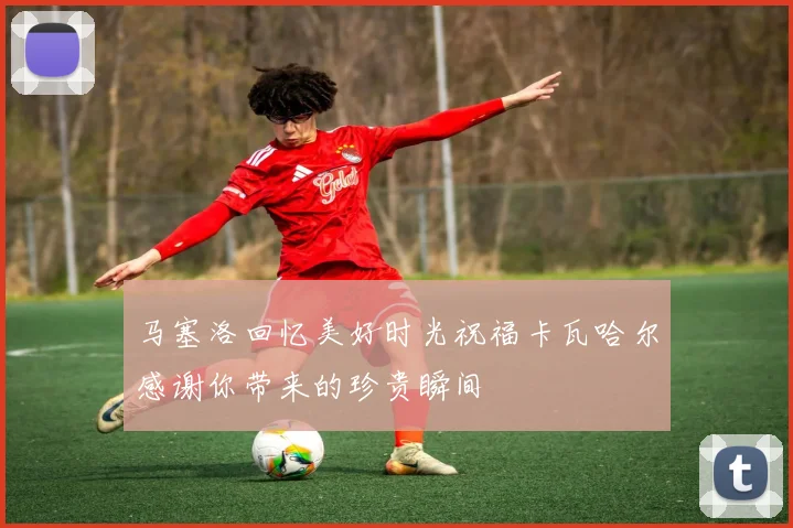 马塞洛回忆美好时光祝福卡瓦哈尔感谢你带来的珍贵瞬间