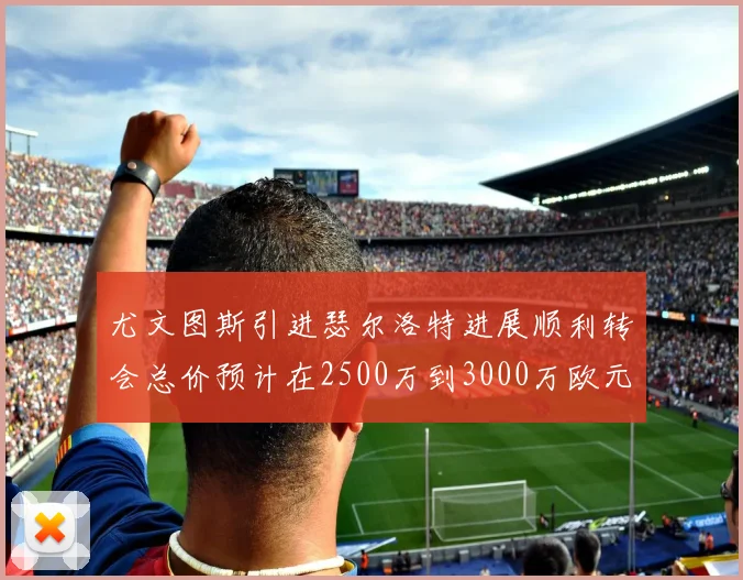 尤文图斯引进瑟尔洛特进展顺利转会总价预计在2500万到3000万欧元之间