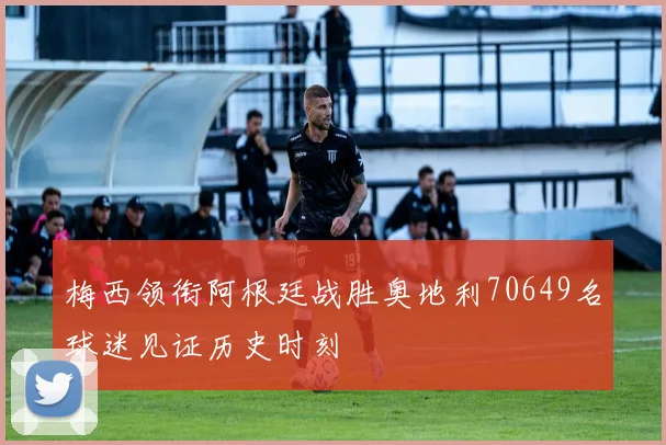梅西领衔阿根廷战胜奥地利70649名球迷见证历史时刻