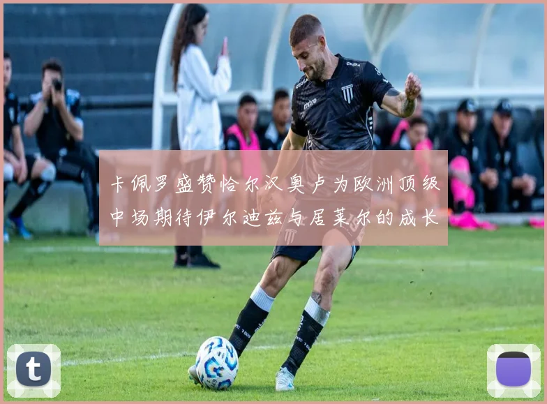 卡佩罗盛赞恰尔汉奥卢为欧洲顶级中场期待伊尔迪兹与居莱尔的成长