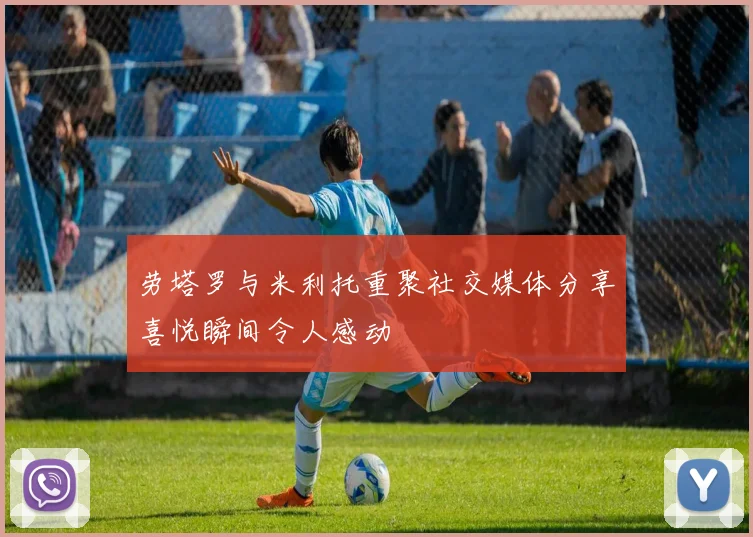 劳塔罗与米利托重聚社交媒体分享喜悦瞬间令人感动