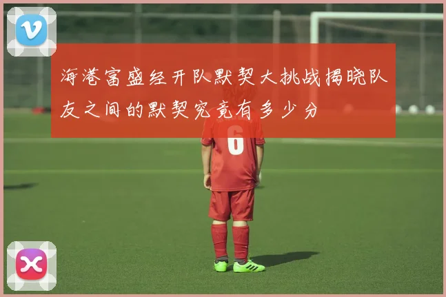 海港富盛经开队默契大挑战揭晓队友之间的默契究竟有多少分