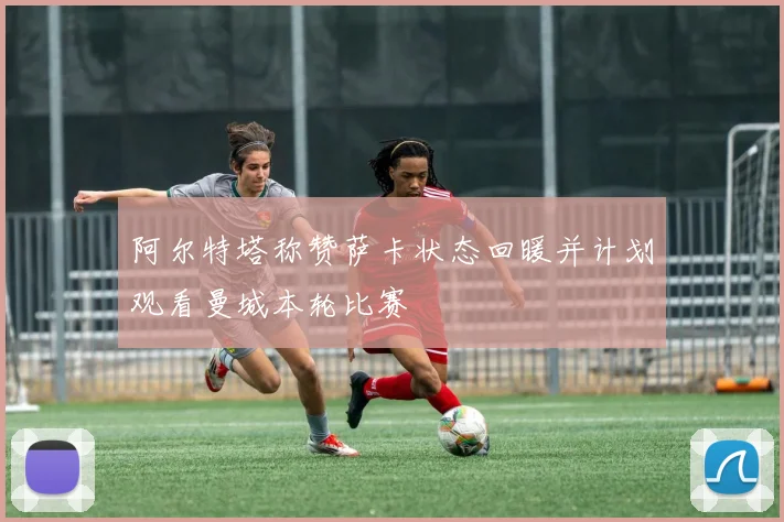 阿尔特塔称赞萨卡状态回暖并计划观看曼城本轮比赛