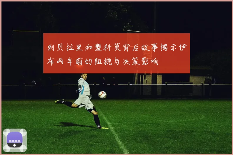 利贝拉里加盟科莫背后故事揭示伊布两年前的阻挠与决策影响
